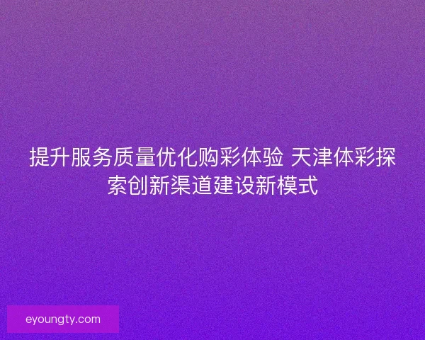 提升服务质量优化购彩体验 天津体彩探索创新渠道建设新模式
