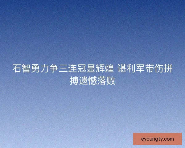 石智勇力争三连冠显辉煌 谌利军带伤拼搏遗憾落败