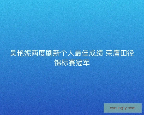 吴艳妮两度刷新个人最佳成绩 荣膺田径锦标赛冠军