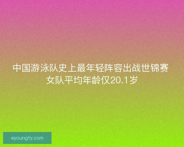 中国游泳队史上最年轻阵容出战世锦赛 女队平均年龄仅20.1岁