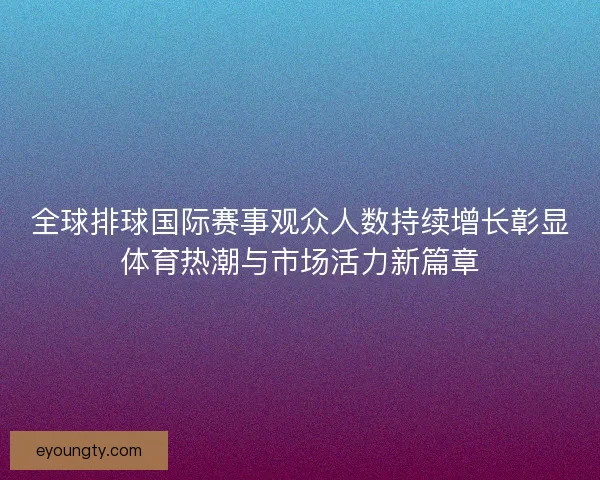 全球排球国际赛事观众人数持续增长彰显体育热潮与市场活力新篇章