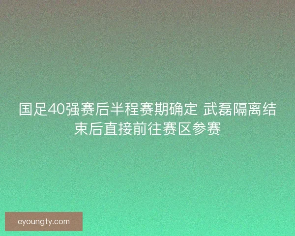 国足40强赛后半程赛期确定 武磊隔离结束后直接前往赛区参赛